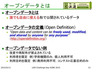 オープンデータとは
 オープンデータとは
 誰でも自由に使える形で公開されているデータ
 オープンデータの定義（Open Definition）
 “Open data and content can be freely used, modified,
and shared by anyone for any purpose”
（http://opendefinition.org/）
 オープンデータでない例
 改変や再配布が禁止されている
 利用者を限定 例）学術機関のみ，個人利用不可
 利用目的を限定 例）商用利用不可，コンテスト応募目的のみ
2015/9/13 LOD Challenge Day KOBE 2015 13
 
