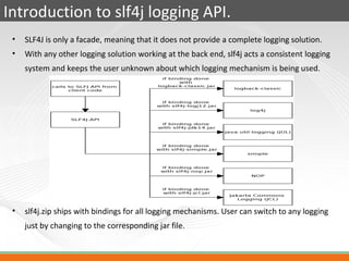 Introduction to slf4j logging API.
 •   SLF4J is only a facade, meaning that it does not provide a complete logging solution.
 •   With any other logging solution working at the back end, slf4j acts a consistent logging
     system and keeps the user unknown about which logging mechanism is being used.




 •   slf4j.zip ships with bindings for all logging mechanisms. User can switch to any logging
     just by changing to the corresponding jar file.
 