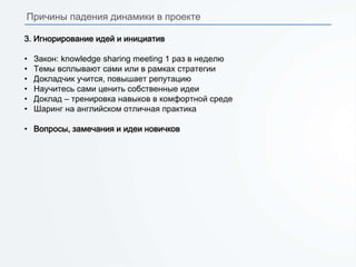 3. Игнорирование идей и инициатив
• Закон: knowledge sharing meeting 1 раз в неделю
• Темы всплывают сами или в рамках стратегии
• Докладчик учится, повышает репутацию
• Научитесь сами ценить собственные идеи
• Доклад – тренировка навыков в комфортной среде
• Шаринг на английском отличная практика
• Вопросы, замечания и идеи новичков
Причины падения динамики в проекте
 