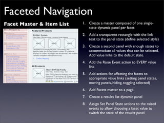 Faceted Navigation
Facet Master & Item List   1. Create a master composed of one single-
                              state dynamic panel per facet
                           2. Add a transparent rectangle with the link
                              text to the panel state (deﬁne selected style)
                           3. Create a second panel with enough states to
                              accommodate all values that can be selected.
                              Add value links to the default state.
                           4. Add the Raise Event action to EVERY value
                              link
                           5. Add actions for affecting the facets to
                              appropriate value links (setting panel states,
                              moving panels, hiding, toggling selected)
                           6. Add Facets master to a page
                           7. Create a results list dynamic panel
                           8. Assign Set Panel State actions to the raised
                              events to allow choosing a facet value to
                              switch the state of the results panel
 