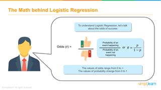 The Math behind Logistic Regression
To understand Logistic Regression, let’s talk
about the odds of success
Odds (𝜃) =
Probability of an
event happening
Probability of an
event not
happening
or 𝜃 =
𝑝
1 − 𝑝
The values of odds range from 0 to ∞
The values of probability change from 0 to 1
 
