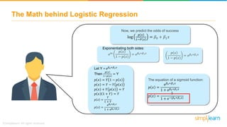 The Math behind Logistic Regression
Type equation here.
Now, we predict the odds of success
e𝑙𝑛
𝑝 𝑥
1 − 𝑝 𝑥
= e 𝛽0+𝛽1 𝑥
log
𝑝 𝑥
1−𝑃 𝑥
= 𝛽0 + 𝛽1 𝑥
Exponentiating both sides:
𝑝 𝑥
1 − 𝑝 𝑥
= e 𝛽0+𝛽1 𝑥
Let Y = e 𝛽0+𝛽1 𝑥
Then
𝑝 𝑥
1−𝑝 𝑥
= Y
𝑝 𝑥 = 𝑌 1 − 𝑝 𝑥
𝑝 𝑥 = 𝑌 − 𝑌 𝑝 𝑥
𝑝 𝑥 + 𝑌 𝑝 𝑥 = 𝑌
𝑝 𝑥 1 + 𝑌 = 𝑌
𝑝 𝑥 =
𝑌
1 + 𝑌
𝑝 𝑥 =
e 𝛽0+𝛽1 𝑥
1 + e 𝛽0+𝛽1 𝑥
The equation of a sigmoid function:
𝑝 𝑥 =
e 𝛽0+𝛽1 𝑥
1 + e 𝛽0+𝛽1 𝑥
𝑝 𝑥 =
1
1 + e−(𝛽0+𝛽1 𝑥)
 