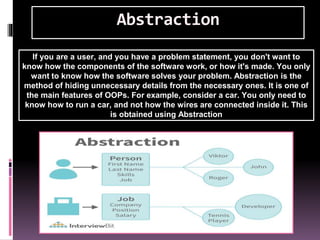 Abstraction
If you are a user, and you have a problem statement, you don't want to
know how the components of the software work, or how it's made. You only
want to know how the software solves your problem. Abstraction is the
method of hiding unnecessary details from the necessary ones. It is one of
the main features of OOPs. For example, consider a car. You only need to
know how to run a car, and not how the wires are connected inside it. This
is obtained using Abstraction
 