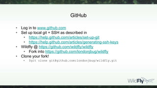 GitHub
• Log in to www.github.com
• Set up local git + SSH as described in
• https://help.github.com/articles/set-up-git
• https://help.github.com/articles/generating-ssh-keys
• Wildfly @ https://github.com/wildfly/wildfly
• Fork into https://github.com/londonjbug/wildfly
• Clone your fork!
• $git clone git@github.com:londonjbug/wildfly.git
 