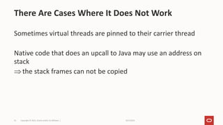 9/27/2022
Copyright © 2021, Oracle and/or its affiliates |
53
Sometimes virtual threads are pinned to their carrier thread
Native code that does an upcall to Java may use an address on
stack
the stack frames can not be copied
There Are Cases Where It Does Not Work
 