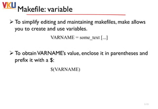 Makefile: variable
 To simplify editing and maintaining makefiles, make allows
you to create and use variables.
 To obtainVARNAME’s value, enclose it in parentheses and
prefix it with a $:
1-11
VARNAME = some_text [...]
$(VARNAME)
 