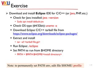 Exercise
 Download and install Eclipse IDE for C/C++ (or Java, PHP, etc.)
 Check for Java installed: java –version
• Sudo apt install default-jre
 Check OS type (64/32bit): uname -a
 Download Eclipse C/C++ tarball file from
https://www.eclipse.org/downloads/eclipse-packages/
 Extract and install
• tar –xf <tarball file.gz>
 Run Eclipse: ./eclipse
 Set PATH to run from $HOME directory
• PATH = $PATH:$HOME/<install directory>
1-35
Note: to permanently set PATH env, edit file $HOME/.profile
 