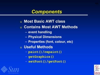 44
Components
u Most Basic AWT class
u Contains Most AWT Methods
– event handling
– Physical Dimensions
– Properties (font, colour, etc)
u Useful Methods
– paint()/repaint()
– getGraphics()
– setFont()/getFont()
 