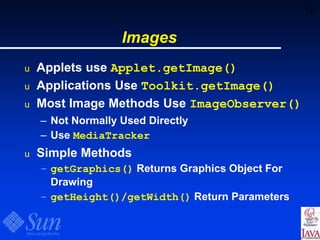 58
Images
u Applets use Applet.getImage()
u Applications Use Toolkit.getImage()
u Most Image Methods Use ImageObserver()
– Not Normally Used Directly
– Use MediaTracker
u Simple Methods
– getGraphics() Returns Graphics Object For
Drawing
– getHeight()/getWidth() Return Parameters
 