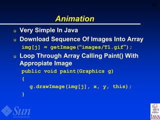 60
Animation
u Very Simple In Java
u Download Sequence Of Images Into Array
img[j] = getImage(“images/T1.gif”);
u Loop Through Array Calling Paint() With
Appropiate Image
public void paint(Graphics g)
{
g.drawImage(img[j], x, y, this);
}
 