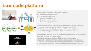 There are five segments in low code platform:
- General purpose platforms
- Process app platforms
- Database app platforms
- Request-handling platforms
- Mobile-first app platforms
Three dominant forces shaping the landscape for low-code platforms:
- A drive to expand and diversify the developer talent pool
- A shift toward general-purpose usage of low-code platforms.
- Increased funding that validates the market for low-code
The strongest vendors focus on the four features that are most crucial to
eliminate the need for hand-coding:
- Visual configuration of virtual data models and integration
- Declarative tooling for implementing business logic and workflows
- Drag-and-drop components for designing responsive user interfaces
- Guardrails for managing the app development and delivery process
Low code platform
 