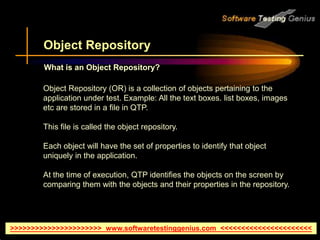 >>>>>>>>>>>>>>>>>>>>>> www.softwaretestinggenius.com <<<<<<<<<<<<<<<<<<<<<<
Object Repository
Object Repository (OR) is a collection of objects pertaining to the
application under test. Example: All the text boxes. list boxes, images
etc are stored in a file in QTP.
This file is called the object repository.
Each object will have the set of properties to identify that object
uniquely in the application.
At the time of execution, QTP identifies the objects on the screen by
comparing them with the objects and their properties in the repository.
What is an Object Repository?
 