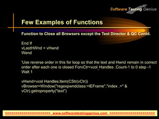 >>>>>>>>>>>>>>>>>>>>>> www.softwaretestinggenius.com <<<<<<<<<<<<<<<<<<<<<<
Few Examples of Functions
Function to Close all Browsers except the Test Director & QC Contd.
End If
vLastHWnd = vHwnd
Wend
'Use reverse order in this for loop so that the text and Hwnd remain in correct
order after each one is closed ForvCtr=vcol_Handles .Count-1 to 0 step -1
Walt 1
vHwnd=vcol Handles.ltem(CStr(vCtr))
vBrowser=Window("regexpwndclass:=lEFrame","index .=" &
vCtr).getroproperty("text")
 
