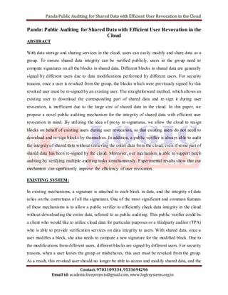 Panda Public Auditing for Shared Data with Efficient User Revocation in the Cloud 
Panda: Public Auditing for Shared Data with Efficient User Revocation in the 
Cloud 
Contact: 9703109334, 9533694296 
Email id: academicliveprojects@gmail.com, www.logicsystems.org.in 
ABSTRACT 
With data storage and sharing services in the cloud, users can easily modify and share data as a 
group. To ensure shared data integrity can be verified publicly, users in the group need to 
compute signatures on all the blocks in shared data. Different blocks in shared data are generally 
signed by different users due to data modifications performed by different users. For security 
reasons, once a user is revoked from the group, the blocks which were previously signed by this 
revoked user must be re-signed by an existing user. The straightforward method, which allows an 
existing user to download the corresponding part of shared data and re-sign it during user 
revocation, is inefficient due to the large size of shared data in the cloud. In this paper, we 
propose a novel public auditing mechanism for the integrity of shared data with efficient user 
revocation in mind. By utilizing the idea of proxy re-signatures, we allow the cloud to resign 
blocks on behalf of existing users during user revocation, so that existing users do not need to 
download and re-sign blocks by themselves. In addition, a public verifier is always able to audit 
the integrity of shared data without retrieving the entire data from the cloud, even if some part of 
shared data has been re-signed by the cloud. Moreover, our mechanism is able to support batch 
auditing by verifying multiple auditing tasks simultaneously. Experimental results show that our 
mechanism can significantly improve the efficiency of user revocation. 
EXISTING SYSTEM: 
In existing mechanisms, a signature is attached to each block in data, and the integrity of data 
relies on the correctness of all the signatures. One of the most significant and common features 
of these mechanisms is to allow a public verifier to efficiently check data integrity in the cloud 
without downloading the entire data, referred to as public audit ing. This public verifier could be 
a client who would like to utilize cloud data for particular purposes or a thirdparty auditor (TPA) 
who is able to provide verification services on data integrity to users. With shared data, once a 
user modifies a block, she also needs to compute a new signature for the modified block. Due to 
the modifications from different users, different blocks are signed by different users. For security 
reasons, when a user leaves the group or misbehaves, this user must be revoked from the group. 
As a result, this revoked user should no longer be able to access and modify shared data, and the 
 