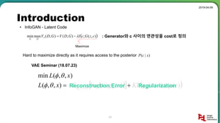 Introduction
2019-04-09
17
• InfoGAN - Latent Code
: Generator와 c 사이의 연관성을 cost로 정의 ),(;),(),(maxmin czGcIGDVGDVI
DG

Maximize
Hard to maximize directly as it requires access to the posterior )|( xcP
    )(||)|()(|log),,( )|( zpxzqKLzgxExL xzq 
 
),,(min xL 
Reconstruction Error Regularization
VAE Seminar (18.07.23)
 