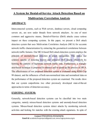 A System for Denial-of-Service Attack Detection Based on 
Multivariate Correlation Analysis 
Interconnected systems, such as Web servers, database servers, cloud computing 
servers etc, are now under threads from network attackers. As one of most 
common and aggressive means, Denial-of-Service (DoS) attacks cause serious 
impact on these computing systems. In this paper, we present a DoS attack 
detection system that uses Multivariate Correlation Analysis (MCA) for accurate 
network traffic characterization by extracting the geometrical correlations between 
network traffic features. Our MCA-based DoS attack detection system employs the 
principle of anomaly-based detection in attack recognition. This makes our 
solution capable of detecting known and unknown DoS attacks effectively by 
learning the patterns of legitimate network traffic only. Furthermore, a triangle-area- 
based technique is proposed to enhance and to speed up the process of MCA. 
The effectiveness of our proposed detection system is evaluated using KDD Cup 
99 dataset, and the influences of both non-normalized data and normalized data on 
the performance of the proposed detection system are examined. The results show 
that our system outperforms two other previously developed state-of-the-art 
approaches in terms of detection accuracy. 
EXISTING SYSTEM: 
Generally, network-based detection systems can be classified into two main 
categories, namely misuse-based detection systems and anomaly-based detection 
systems. Misuse-based detection systems detect attacks by monitoring network 
activities and looking for matches with the existing attack signatures. In spite of 
Contact: 9703109334, 9533694296 
ABSTRACT: 
Email id: academicliveprojects@gmail.com, www.logicsystems.org.in 
 