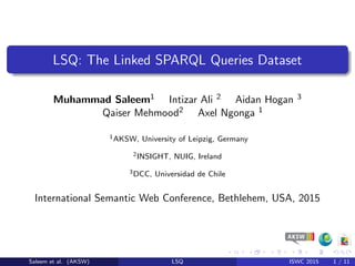 LSQ: The Linked SPARQL Queries Dataset
Muhammad Saleem1 Intizar Ali 2 Aidan Hogan 3
Qaiser Mehmood2 Axel Ngonga 1
1AKSW, University of Leipzig, Germany
2INSIGHT, NUIG, Ireland
3DCC, Universidad de Chile
International Semantic Web Conference, Bethlehem, USA, 2015
Saleem et al. (AKSW) LSQ ISWC 2015 1 / 11
 