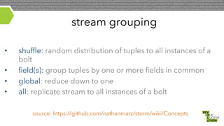 stream grouping
• 
• 
• 
• 

shuffle: random distribution of tuples to all instances of a
bolt
field(s): group tuples by one or more fields in common
global: reduce down to one
all: replicate stream to all instances of a bolt
source: https://github.com/nathanmarz/storm/wiki/Concepts

 