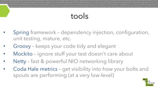 tools
• 
• 
• 
• 
• 

Spring framework – dependency injection, configuration,
unit testing, mature, etc.
Groovy – keeps your code tidy and elegant
Mockito – ignore stuff your test doesn’t care about
Netty – fast & powerful NIO networking library
Coda Hale metrics – get visibility into how your bolts and
spouts are performing (at a very low-level)

 