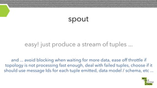 spout
easy! just produce a stream of tuples ...
and ... avoid blocking when waiting for more data, ease off throttle if
topology is not processing fast enough, deal with failed tuples, choose if it
should use message Ids for each tuple emitted, data model / schema, etc ...

 