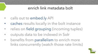 enrich link metadata bolt
• 
• 
• 
• 
• 

calls out to embed.ly API
caches results locally in the bolt instance
relies on field grouping (incoming tuples)
outputs data to be indexed in Solr
benefits from parallelism to enrich more
links concurrently (watch those rate limits)

 
