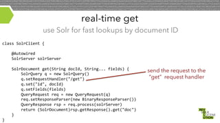 real-time get
use Solr for fast lookups by document ID
class	
  SolrClient	
  {	
  
	
  
	
  	
  	
  	
  @Autowired	
  
	
  	
  	
  	
  SolrServer	
  solrServer	
  
	
  
	
  	
  	
  	
  SolrDocument	
  get(String	
  docId,	
  String...	
  fields)	
  {	
  
	
  	
  	
  	
  	
  	
  	
  	
  SolrQuery	
  q	
  =	
  new	
  SolrQuery()	
  
	
  	
  	
  	
  	
  	
  	
  	
  q.setRequestHandler("/get")	
  
	
  	
  	
  	
  	
  	
  	
  	
  q.set("id",	
  docId)	
  
	
  	
  	
  	
  	
  	
  	
  	
  q.setFields(fields)	
  
	
  	
  	
  	
  	
  	
  	
  	
  QueryRequest	
  req	
  =	
  new	
  QueryRequest(q)	
  
	
  	
  	
  	
  	
  	
  	
  	
  req.setResponseParser(new	
  BinaryResponseParser())	
  
	
  	
  	
  	
  	
  	
  	
  	
  QueryResponse	
  rsp	
  =	
  req.process(solrServer)	
  
	
  	
  	
  	
  	
  	
  	
  	
  return	
  (SolrDocument)rsp.getResponse().get("doc")	
  
	
  	
  	
  	
  }	
  
}	
  

send the request to the
“get” request handler

 