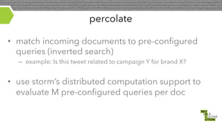 percolate
•  match incoming documents to pre-configured
queries (inverted search)
–  example: Is this tweet related to campaign Y for brand X?

•  use storm’s distributed computation support to
evaluate M pre-configured queries per doc

 