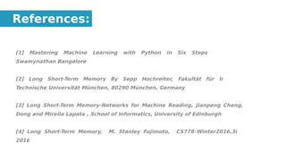 [1] Mastering Machine Learning with Python in Six Steps By Manohar
Swamynathan Bangalore
[2] Long Short-Term Memory By Sepp Hochreiter, Fakultät für Informatik,
Technische Universität München, 80290 München, Germany
[3] Long Short-Term Memory-Networks for Machine Reading, Jianpeng Cheng, Li
Dong and Mirella Lapata , School of Informatics, University of Edinburgh
[4] Long Short-Term Memory, M. Stanley Fujimoto, CS778–Winter2016,30 Jan
2016
References:
 