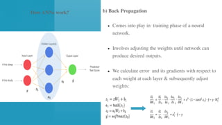 ● Comes into play in training phase of a neural
network.
● Involves adjusting the weights until network can
produce desired outputs.
● We calculate error and its gradients with respect to
each weight at each layer & subsequently adjust
weights:
b) Back Propagation
How ANNs work?
 