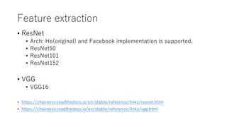 Feature extraction
• ResNet
• Arch: He(original) and Facebook implementation is supported.
• ResNet50
• ResNet101
• ResNet152
• VGG
• VGG16
• https://chainercv.readthedocs.io/en/stable/reference/links/resnet.html
• https://chainercv.readthedocs.io/en/stable/reference/links/vgg.html
 