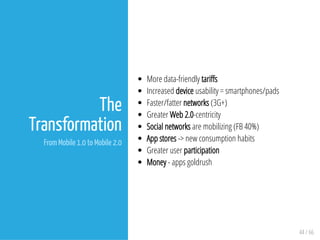 44 / 66
The
Transformation
From Mobile 1.0 to Mobile 2.0
More data-friendly tari s
Increased device usability = smartphones/pads
Faster/fatter networks (3G+)
Greater Web 2.0-centricity
Social networks are mobilizing (FB 40%)
App stores -> new consumption habits
Greater user participation
Money - apps goldrush
 