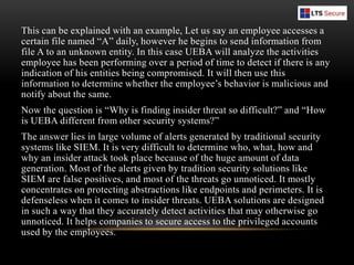 This can be explained with an example, Let us say an employee accesses a
certain file named “A” daily, however he begins to send information from
file A to an unknown entity. In this case UEBA will analyze the activities
employee has been performing over a period of time to detect if there is any
indication of his entities being compromised. It will then use this
information to determine whether the employee’s behavior is malicious and
notify about the same.
Now the question is “Why is finding insider threat so difficult?” and “How
is UEBA different from other security systems?”
The answer lies in large volume of alerts generated by traditional security
systems like SIEM. It is very difficult to determine who, what, how and
why an insider attack took place because of the huge amount of data
generation. Most of the alerts given by tradition security solutions like
SIEM are false positives, and most of the threats go unnoticed. It mostly
concentrates on protecting abstractions like endpoints and perimeters. It is
defenseless when it comes to insider threats. UEBA solutions are designed
in such a way that they accurately detect activities that may otherwise go
unnoticed. It helps companies to secure access to the privileged accounts
used by the employees.
 