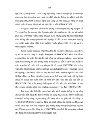 184
tập viên, kỹ thuật viên… nắm vững đặc trƣng của báo mạng điện tử từ đ vận
dụng vào thực tiễn công việc, phải hiểu biết sâu sắc đƣờng lối, chính sách hôn
nhân gia đình ch nh sách đối ngoại của Đảng và Nhà nƣớc c năng lực quan
sát và phân tích các vấn đề xã hội đặc biệt là vấn đề HNCYTNN.
Nâng cao nhận thức và đạo đức ph ng viên trong thời ỳ ỷ nguyên số
Truyền thông đa phƣơng tiện đem đến cho các nhà áo sự tiện lợi và cơ hội
phát huy sở trƣờng và hả năng chuyên môn nhƣng cũng đặt ra những thách
thức hông nhỏ trong quá trình tác nghiệp do đ các tòa soạn phải thƣờng
xuyên tập huấn nâng nhận thức nghiệp vụ cho ph ng viên về vị tr vai trò
tác động của internet
Tuyên truyền nâng cao nhận thức thái độ của cán bộ lãnh đạo, quản lý về
vị trí, vai trò của công tác truyền thông đối với HNCYTNN. Khai thác tối đa
nguồn thông tin chân thực từ đội ngũ cộng tác viên công chúng giảm áp lực
cạnh tranh thông tin cho ph ng viên. Bên cạnh đ cần tổ chức các buổi hội
thảo, toạ đàm tổ chức sinh hoạt chuyên đề về vấn đề HNCYTNN cho phóng
viên, nhà báo; mời các nhà báo giỏi có kinh nghiệm trao đổi về nghiệp vụ khi
tác nghiệp, viết tin bài về đề tài này; mời các nhà khoa học nghiên cứu về đề
tài hôn nhân gia đình các chuyên gia trong l nh vực pháp luật…để tập huấn
củng cố, nâng cao kiến thức và hiểu biết cho nhà áo đối với vấn đề
HNCYTNN. Phát triển mạng lƣới quan hệ liên kết giữa nhà báo với các
chuyên gia, các nhà khoa học tƣ pháp nhà quản lý, chỉ đạo về HNCYTNN.
Toà soạn cần thiết lập mạng lƣới xác minh nguồn thông tin do công
chúng viết; cần duyệt tin bài kỹ trƣớc hi đăng tải, hạn chế nhƣợc điểm của
t nh định hƣớng trong truyền thông, cần có sự kiểm tra, giám sát các thông tin
về HNCYTNN trƣớc và sau hi đăng tải, tránh những tin tức lá cải, không có
cơ sở khoa học, làm mất lòng tin, gây hoang mang trong cộng đồng; Nghiên
cứu đối tƣợng tiếp nhận thông tin về HNCYTNN xác định đối tƣợng tiếp nhận để
chủ động đƣa ra thông điệp truyền thông phù hợp.
 