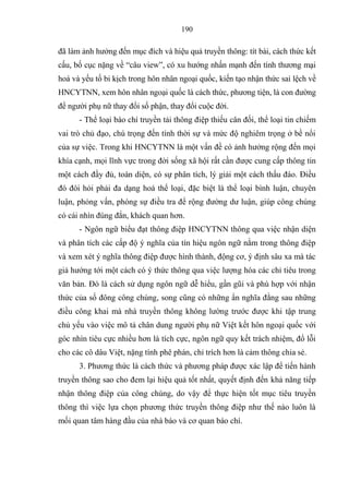 190
đã làm ảnh hƣởng đến mục đ ch và hiệu quả truyền thông: tít bài, cách thức ết
cấu ố cục nặng về “câu view” c xu hƣớng nhấn mạnh đến t nh thƣơng mại
hoá và yếu tố i ịch trong hôn nhân ngoại quốc iến tạo nhận thức sai lệch về
HNCYTNN xem hôn nhân ngoại quốc là cách thức phƣơng tiện là con đƣờng
để ngƣời phụ nữ thay đổi số phận thay đổi cuộc đời
- Thể loại báo chí truyền tải thông điệp thiếu cân đối thể loại tin chiếm
vai trò chủ đạo chú trọng đến t nh thời sự và mức độ nghiêm trọng ở ề nổi
của sự việc Trong khi HNCYTNN là một vấn đề c ảnh hƣởng rộng đến mọi
kh a cạnh mọi l nh vực trong đời sống xã hội rất cần đƣợc cung cấp thông tin
một cách đầy đủ toàn diện c sự phân t ch l giải một cách thấu đáo Điều
đ đòi hỏi phải đa dạng hoá thể loại, đặc iệt là thể loại ình luận chuyên
luận phỏng vấn ph ng sự điều tra để rộng đƣờng dƣ luận giúp công chúng
c cái nhìn đúng đắn hách quan hơn
- Ngôn ngữ iểu đạt thông điệp HNCYTNN thông qua việc nhận diện
và phân t ch các cấp độ ngh a của t n hiệu ngôn ngữ nằm trong thông điệp
và xem xét ngh a thông điệp đƣợc hình thành động cơ định sâu xa mà tác
giả hƣớng tới một cách c thức thông qua việc lƣợng h a các chỉ tiêu trong
văn ản Đ là cách sử dụng ngôn ngữ dễ hiểu gần gũi và ph hợp với nhận
thức của số đông công chúng, song cũng c những ẩn ngh a đằng sau những
điều công hai mà nhà truyền thông hông lƣờng trƣớc đƣợc hi tập trung
chủ yếu vào việc mô tả chân dung ngƣời phụ nữ Việt ết hôn ngoại quốc với
g c nhìn tiêu cực nhiều hơn là t ch cực ngôn ngữ quy ết trách nhiệm đổ l i
cho các cô dâu Việt, nặng t nh phê phán chỉ tr ch hơn là cảm thông chia sẻ
3. Phƣơng thức là cách thức và phƣơng pháp đƣợc xác lập để tiến hành
truyền thông sao cho đem lại hiệu quả tốt nhất quyết định đến hả năng tiếp
nhận thông điệp của công chúng do vậy để thực hiện tốt mục tiêu truyền
thông thì việc lựa chọn phƣơng thức truyền thông điệp nhƣ thế nào luôn là
mối quan tâm hàng đầu của nhà báo và cơ quan áo ch .
 