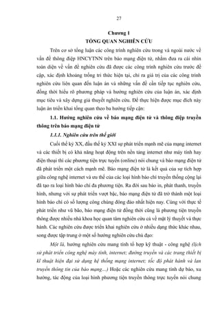 27
Chƣơng 1
TỔNG QUAN NGHIÊN CỨU
Trên cơ sở tổng luận các công trình nghiên cứu trong và ngoài nƣớc về
vấn đề thông điệp HNCYTNN trên áo mạng điện tử nhằm đƣa ra cái nhìn
toàn diện về vấn đề nghiên cứu đã đƣợc các công trình nghiên cứu trƣớc đề
cập xác định hoảng trống tri thức hiện tại chỉ ra giá trị của các công trình
nghiên cứu liên quan đến luận án và những vấn đề cần tiếp tục nghiên cứu
đồng thời hiểu rõ phƣơng pháp và hƣớng nghiên cứu của luận án xác định
mục tiêu và xây dựng giả thuyết nghiên cứu Để thực hiện đƣợc mục đ ch này
luận án triển hai tổng quan theo a hƣớng tiếp cận:
1.1 H ớng nghiên cứu về báo m đ n tử ô đ p truyền
thông trên báo m đ n tử
1.1.1. N hi n c u tr n th i i
Cuối thế ỷ XX đầu thế ỷ XXI sự phát triển mạnh mẽ của mạng internet
và các thiết ị c hả năng hoạt động trên nền tảng internet nhƣ máy t nh hay
điện thoại thì các phƣơng tiện trực tuyến (online n i chung và áo mạng điện tử
đã phát triển một cách mạnh mẽ Báo mạng điện tử là ết quả của sự t ch hợp
giữa công nghệ internet và ƣu thế của các loại hình áo ch truyền thống cộng lại
đã tạo ra loại hình áo ch đa phƣơng tiện Ra đời sau áo in phát thanh truyền
hình nhƣng với sự phát triển vƣợt ậc, áo mạng điện tử đã trở thành một loại
hình áo ch c số lƣợng công chúng đông đảo nhất hiện nay C ng với thực tế
phát triển nhƣ vũ ão áo mạng điện tử đồng thời cũng là phƣơng tiện truyền
thông đƣợc nhiều nhà hoa học quan tâm nghiên cứu cả về mặt l thuyết và thực
hành. Các nghiên cứu đƣợc triển hai nghiên cứu ở nhiều dạng thức hác nhau
song đƣợc tập trung ở một số hƣớng nghiên cứu chủ đạo:
Một là, hƣớng nghiên cứu mang t nh tổ hợp ỹ thuật - công nghệ (lịch
sử phát triển công nghệ máy tính, internet; đường truyền và các trang thiết bị
kĩ thuật hiện đại sử dụng hệ thống mạng internet; tốc độ phát hành và lan
truyền thông tin của báo mạng…) Hoặc các nghiên cứu mang t nh dự áo xu
hƣớng tác động của loại hình phƣơng tiện truyền thông trực tuyến n i chung
 