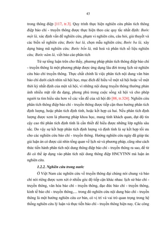 43
trong thông điệp [117, tr.3]. Quy trình thực hiện nghiên cứu phân t ch thông
điệp áo ch - truyền thông đƣợc thực hiện theo các quy tắc nhất định: Bước
một là, xác định vấn đề nghiên cứu phạm vi nghiên cứu câu hỏi giả thuyết và
các iến số nghiên cứu; Bước hai là, chọn mẫu nghiên cứu; Bước ba là, xây
dựng ảng mã nghiên cứu; Bước bốn là, mã hoá và phân t ch số liệu nghiên
cứu; Bước năm là, viết áo cáo phân t ch
Từ sự tổng luận trên cho thấy, phƣơng pháp phân t ch thông điệp áo ch
- truyền thông là một phƣơng pháp đƣợc ứng dụng lâu đời trong lịch sử nghiên
cứu áo ch truyền thông Thực chất ch nh là việc phân t ch nội dung văn ản
áo ch dƣới cách nhìn xã hội học mục đ ch để hiểu về một xã hội hoặc về một
thời ỳ nhất định của một xã hội vì những nội dung truyền thông thƣờng phản
ánh nhiều mặt rất đa dạng phong phú trong cuộc sống xã hội và cho phép
ngƣời ta tìm hiểu sâu hơn về các vấn đề của xã hội đ [88, tr.324]. Nghiên cứu
phân t ch thông điệp áo ch - truyền thông đƣợc tiếp cận theo hƣớng phân t ch
định lƣợng hoặc phân t ch định t nh hoặc ết hợp cả hai Nếu phân t ch định
lƣợng đƣợc xem là phƣơng pháp hoa học mang t nh hách quan đạt độ tin
cậy cao thì phân t ch định t nh là cần thiết để hiểu đƣợc những lớp ngh a sâu
sắc Do vậy sự ết hợp phân t ch định lƣợng và định t nh là sự ết hợp tối ƣu
cho các nghiên cứu áo ch - truyền thông Hƣớng nghiên cứu ngày đã giúp tác
giả luận án c đƣợc cái nhìn tổng quan về lịch sử và phƣơng pháp cũng nhƣ cách
thức tiến hành phân t ch nội dung thông điệp áo ch - truyền thông ra sao để từ
đ c thể áp dụng vào phân t ch nội dung thông điệp HNCYTNN mà luận án
nghiên cứu
1.2.2. N hi n c u tron n c
Ở Việt Nam các nghiên cứu về truyền thông đại chúng n i chung và áo
ch n i riêng đƣợc xem xét ở nhiều g c độ tiếp cận hác nhau: lịch sử báo chí -
truyền thông văn h a báo chí - truyền thông đạo đức báo chí - truyền thông
inh tế báo chí - truyền thông trong đ nghiên cứu nội dung báo chí - truyền
thông là một hƣớng nghiên cứu cơ ản c vị tr và vai trò quan trọng trong hệ
thống nghiên cứu l luận và thực tiễn áo ch - truyền thông hiện nay Các công
 