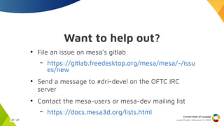 Lucas Fryzek, Februrary 13, 2025
Current State of Lavapipe
20 / 23
Want to help out?
●
File an issue on mesa’s gitlab
– https://gitlab.freedesktop.org/mesa/mesa/-/issu
es/new
●
Send a message to #dri-devel on the OFTC IRC
server
●
Contact the mesa-users or mesa-dev mailing list
– https://docs.mesa3d.org/lists.html
 