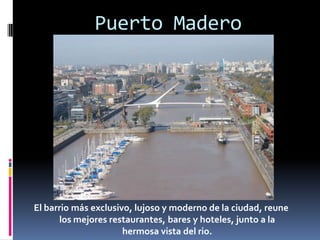 Puerto MaderoEl barrio más exclusivo, lujoso y moderno de la ciudad, reune los mejores restaurantes, bares y hoteles, junto a la hermosa vista del rio.