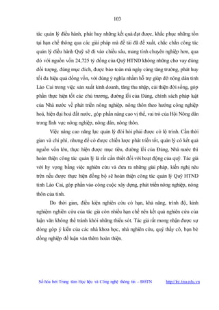 103
Số hóa bởi Trung tâm Học liệu và Công nghệ thông tin – ĐHTN http://lrc.tnu.edu.vn
tác quản lý điều hành, phát huy những kết quả đạt được, khắc phục những tồn
tại hạn chế thông qua các giải pháp mà đề tài đã đề xuất, chắc chắn công tác
quản lý điều hành Quỹ sẽ đi vào chiều sâu, mang tính chuyên nghiệp hơn, qua
đó với nguồn vốn 24,725 tỷ đồng của Quỹ HTND không những cho vay đúng
đối tượng, đúng mục đích, được bảo toàn mà ngày càng tăng trưởng, phát huy
tối đa hiệu quả đồng vốn, với đúng ý nghĩa nhằm hỗ trợ giúp đỡ nông dân tỉnh
Lào Cai trong việc sản xuất kinh doanh, tăng thu nhập, cải thiện đời sống, góp
phần thực hiện tốt các chủ trương, đường lối của Đảng, chính sách pháp luật
của Nhà nước về phát triển nông nghiệp, nông thôn theo hướng công nghiệp
hoá, hiện đại hoá đất nước, góp phần nâng cao vị thế, vai trò của Hội Nông dân
trong lĩnh vực nông nghiệp, nông dân, nông thôn.
Việc nâng cao năng lực quản lý đòi hỏi phải được có lộ trình. Cần thời
gian và chi phí, nhưng để có được chiến lược phát triển tốt, quản lý có kết quả
nguồn vốn lớn, thực hiện được mục tiêu, đường lối của Đảng, Nhà nước thì
hoàn thiện công tác quản lý là rất cần thiết đối với hoạt động của quỹ. Tác giả
với hy vọng bằng việc nghiên cứu và đưa ra những giải pháp, kiến nghị nêu
trên nếu được thực hiện đồng bộ sẽ hoàn thiện công tác quản lý Quỹ HTND
tỉnh Lào Cai, góp phần vào công cuộc xây dựng, phát triển nông nghiệp, nông
thôn của tỉnh.
Do thời gian, điều kiện nghiên cứu có hạn, khả năng, trình độ, kinh
nghiệm nghiên cứu của tác giả còn nhiều hạn chế nên kết quả nghiên cứu của
luận văn không thể tránh khỏi những thiếu sót. Tác giả rất mong nhận được sự
đóng góp ý kiến của các nhà khoa học, nhà nghiên cứu, quý thầy cô, bạn bè
đồng nghiệp để luận văn thêm hoàn thiện.
 