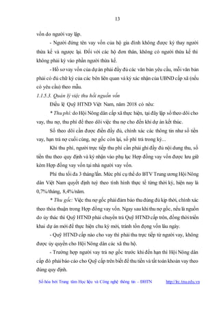 13
Số hóa bởi Trung tâm Học liệu và Công nghệ thông tin – ĐHTN http://lrc.tnu.edu.vn
vốn do người vay lập.
- Người đứng tên vay vốn của hộ gia đình không được ký thay người
thừa kế và ngược lại. Đối với các hộ đơn thân, không có người thừa kế thì
không phải ký vào phần người thừa kế.
- Hồ sơ vay vốn của dựán phải đầy đủ các văn bản yêu cầu, mỗi văn bản
phải có đủ chữ ký của các bên liên quan và ký xác nhận của UBND cấp xã (nếu
có yêu cầu) theo mẫu.
1.1.5.3. Quản lý việc thu hồi nguồn vốn
Điều lệ Quỹ HTND Việt Nam, năm 2018 có nêu:
* Thu phí:do Hội Nông dân cấp xã thực hiện, tại đây lập sổ theo dõi cho
vay, thu nợ, thu phí để theo dõi việc thu nợ cho đến khi dự án kết thúc.
Sổ theo dõi cần được điền đầy đủ, chính xác các thông tin như số tiền
vay, hạn trả nợ cuối cùng, nợ gốc còn lại, số phí trả trong kỳ...
Khi thu phí, người trực tiếp thu phí cần phải ghi đầy đủ nội dung thu, số
tiền thu theo quy định và ký nhận vào phụ lục Hợp đồng vay vốn được lưu giữ
kèm Hợp đồng vay vốn tại nhà người vay vốn.
Phí thu tối đa 3 tháng/lần. Mức phí cụ thể do BTV Trung ương HộiNông
dân Việt Nam quyết định tuỳ theo tình hình thực tế từng thời kỳ, hiện nay là
0,7%/tháng, 8,4%/năm.
* Thu gốc: Việc thu nợ gốc phảiđảm bảo thu đúng đủ kịp thời, chính xác
theo thỏa thuận trong Hợp đồng vay vốn. Ngay sau khithu nợ gốc, nếu là nguồn
do ủy thác thì Quỹ HTND phải chuyển trả Quỹ HTND cấp trên, đồng thờitriển
khai dự án mới để thực hiện chu kỳ mới, tránh tồn đọng vốn lâu ngày.
- Quỹ HTND cấp nào cho vay thì phải thu trực tiếp từ người vay, không
được ủy quyền cho Hội Nông dân các xã thu hộ.
- Trường hợp người vay trả nợ gốc trước khi đến hạn thì Hội Nông dân
cấp đó phảibáo cáo cho Quỹ cấp trên biết để thu tiền và tất toán khoản vay theo
đúng quy định.
 