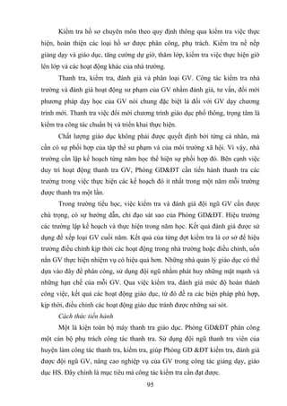 95
Kiểm tra hồ sơ chuyên môn theo quy định thông qua kiểm tra việc thực
hiện, hoàn thiện các loại hồ sơ được phân công, phụ trách. Kiểm tra nề nếp
giảng dạy và giáo dục, tăng cường dự giờ, thăm lớp, kiểm tra việc thực hiện giờ
lên lớp và các hoạt động khác của nhà trường.
Thanh tra, kiểm tra, đánh giá và phân loại GV. Công tác kiểm tra nhà
trường và đánh giá hoạt động sư phạm của GV nhằm đánh giá, tư vấn, đổi mới
phương pháp dạy học của GV nói chung đặc biệt là đối với GV dạy chương
trình mới. Thanh tra việc đổi mới chương trình giáo dục phổ thông, trọng tâm là
kiểm tra công tác chuẩn bị và triển khai thực hiện.
Chất lượng giáo dục không phải được quyết định bởi từng cá nhân, mà
cần có sự phối hợp của tập thể sư phạm và của môi trường xã hội. Vì vậy, nhà
trường cần lập kế hoạch từng năm học thể hiện sự phối hợp đó. Bên cạnh việc
duy trì hoạt động thanh tra GV, Phòng GD&ĐT cần tiến hành thanh tra các
trường trong việc thực hiện các kế hoạch đó ít nhất trong một năm mỗi trường
được thanh tra một lần.
Trong trường tiểu học, việc kiểm tra và đánh giá đội ngũ GV cần được
chú trọng, có sự hướng dẫn, chỉ đạo sát sao của Phòng GD&ĐT. Hiệu trưởng
các trường lập kế hoạch và thực hiện trong năm học. Kết quả đánh giá được sử
dụng để xếp loại GV cuối năm. Kết quả của từng đợt kiểm tra là cơ sở để hiệu
trưởng điều chỉnh kịp thời các hoạt động trong nhà trường hoặc điều chỉnh, uốn
nắn GV thực hiện nhiệm vụ có hiệu quả hơn. Những nhà quản lý giáo dục có thể
dựa vào đây để phân công, sử dụng đội ngũ nhằm phát huy những mặt mạnh và
những hạn chế của mỗi GV. Qua việc kiểm tra, đánh giá mức độ hoàn thành
công việc, kết quả các hoạt động giáo dục, từ đó đề ra các biện pháp phù hợp,
kịp thời, điều chỉnh các hoạt động giáo dục tránh được những sai sót.
Cách thức tiến hành
Một là kiện toàn bộ máy thanh tra giáo dục. Phòng GD&ĐT phân công
một cán bộ phụ trách công tác thanh tra. Sử dụng đội ngũ thanh tra viên của
huyện làm công tác thanh tra, kiểm tra, giúp Phòng GD &ĐT kiểm tra, đánh giá
được đội ngũ GV, nâng cao nghiệp vụ của GV trong công tác giảng dạy, giáo
dục HS. Đây chính là mục tiêu mà công tác kiểm tra cần đạt được.
 