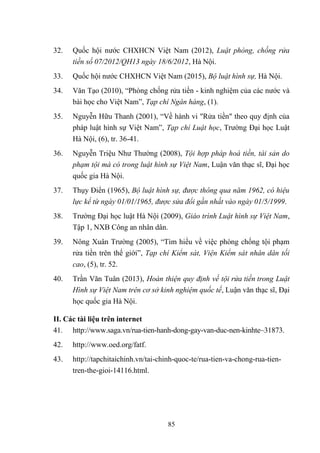 85
32. Quốc hội nƣớc CHXHCN Việt Nam (2012), Luật phòng, chống rửa
tiền số 07/2012/QH13 ngày 18/6/2012, Hà Nội.
33. Quốc hội nƣớc CHXHCN Việt Nam (2015), Bộ luật hình sự, Hà Nội.
34. Văn Tạo (2010), “Phòng chống rửa tiền - kinh nghiệm của các nƣớc và
bài học cho Việt Nam”, Tạp chí Ngân hàng, (1).
35. Nguyễn Hữu Thanh (2001), “Về hành vi "Rửa tiền" theo quy định của
pháp luật hình sự Việt Nam”, Tạp chí Luật học, Trƣờng Đại học Luật
Hà Nội, (6), tr. 36-41.
36. Nguyễn Triệu Nhƣ Thƣờng (2008), Tội hợp pháp hoá tiền, tài sản do
phạm tội mà có trong luật hình sự Việt Nam, Luận văn thạc sĩ, Đại học
quốc gia Hà Nội.
37. Thụy Điển (1965), Bộ luật hình sự, được thông qua năm 1962, có hiệu
lực kể từ ngày 01/01/1965, được sửa đổi gần nhất vào ngày 01/5/1999.
38. Trƣờng Đại học luật Hà Nội (2009), Giáo trình Luật hình sự Việt Nam,
Tập 1, NXB Công an nhân dân.
39. Nông Xuân Trƣờng (2005), “Tìm hiểu về việc phòng chống tội phạm
rửa tiền trên thế giới”, Tạp chí Kiểm sát, Viện Kiểm sát nhân dân tối
cao, (5), tr. 52.
40. Trần Văn Tuân (2013), Hoàn thiện quy định về tội rửa tiền trong Luật
Hình sự Việt Nam trên cơ sở kinh nghiệm quốc tế, Luận văn thạc sĩ, Đại
học quốc gia Hà Nội.
II. Các tài liệu trên internet
41. http://www.saga.vn/rua-tien-hanh-dong-gay-van-duc-nen-kinhte~31873.
42. http://www.oed.org/fatf.
43. http://tapchitaichinh.vn/tai-chinh-quoc-te/rua-tien-va-chong-rua-tien-
tren-the-gioi-14116.html.
 