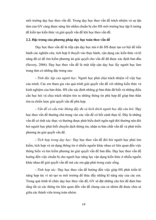19
môi trường dạy học theo vấn đề. Trong dạy học theo vấn đề trách nhiệm và sự tận
tâm của GV càng được nâng lên nhằm chuẩn bị cho HS môi trường học tập lí tưởng
để kiến tạo kiến thức và giải quyết vấn đề khi học theo vấn đề.
2.2. Đặc trƣng của phƣơng pháp dạy học toán theo vấn đề
Dạy học theo vấn đề là tiếp cận dạy học mà ở đó HS được tạo cơ hội để tiến
hành các nghiên cứu, tích hợp lí thuyết vào thực hành, vận dụng các kiến thức và kĩ
năng đã có để tìm kiếm phương án giải quyết cho vấn đề đã được xác định ban đầu
(Savery, 2006). Dạy học theo vấn đề là một tiếp cận dạy học lấy người học làm
trung tâm có những đặc trưng sau:
- Tính độc lập của người học: Người học phải chịu trách nhiệm về việc học
của mình. Các em tham gia vào quá trình giải quyết vấn đề với những kiến thức và
kinh nghiệm của bản thân. HS cần xác định những gì bản thân đã biết và những điều
cần học hỏi và chịu trách nhiệm tìm ra những thông tin phù hợp để giúp bản thân
tìm ra chiến lược giải quyết vấn đề phù hợp.
- Vấn đề có cấu trúc không đầy đủ và kích thích người học đặt câu hỏi: Dạy
học theo vấn đề thường chú trọng vào các vấn đề có bối cảnh thực tế. Đây là những
vấn đề có tính xác thực và thường được phát biểu dưới ngôn ngữ đời thường nên đòi
hỏi người học phải biết chuyển dịch thông tin, nhận ra bản chất vấn đề và phát triển
phương án giải quyết vấn đề.
- Tích hợp trong dạy học: Dạy học theo vấn đề đòi hỏi người học phải tìm
kiếm, tích hợp và sử dụng thông tin ở nhiều nguồn khác nhau có liên quan đến việc
thông hiểu và tìm kiếm phương án giải quyết vấn đề ban đầu. Dạy học theo vấn đề
huớng đến việc chuẩn bị cho người học năng lực vận dụng kiến thức ở nhiều nguồn
khác nhau để giải quyết vấn đề mà các em gặp phải trong cuộc sống.
- Tính hợp tác: Dạy học theo vấn đề hướng đến việc giúp HS phát triển kĩ
năng hợp tác vì nó tạo ra môi trường để thúc đẩy những kĩ năng này của các em.
Trong quá trình tổ chức dạy học theo vấn đề, GV sẽ đặt những câu hỏi để đảm bảo
rằng tất cả các thông tin liên quan đến vấn đề chung của cả nhóm đã được chia sẻ
giữa các thành viên trong toàn nhóm.
 