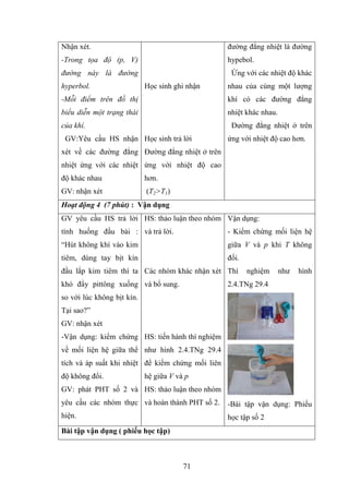 71
Nhận xét.
-Trong tọa độ (p, V)
đư ng này là đư ng
hyperbol.
-Mỗi điểm trên đồ th
biểu diễn một trạng thái
của khí
GV:Yêu cầu HS nhận
xét về các đƣờng đẳng
nhiệt ứng với các nhiệt
độ khác nhau
GV: nhận xét
Học sinh ghi nhận
Học sinh trả lời
Đƣờng đẳng nhiệt ở trên
ứng với nhiệt độ cao
hơn.
(T2>T1)
đƣờng đẳng nhiệt là đƣờng
hypebol.
Ứng với các nhiệt độ khác
nhau của cùng một lƣợng
khí có các đƣờng đẳng
nhiệt khác nhau.
Đƣờng đẳng nhiệt ở trên
ứng với nhiệt độ cao hơn.
Hoạt động 4 (7 ph t) : Vậ ụ
GV yêu cầu HS trả lời
tình huống đầu bài :
Hút không khí vào kim
tiêm, dùng tay bịt kín
đầu lắp kim tiêm thì ta
khó đ y pittông xuống
so với lúc không bịt kín.
Tại sao?
GV: nhận xét
-Vận dụng: kiểm chứng
về mối liện hệ giữa thể
tích và áp suất khi nhiệt
độ không đổi.
GV: phát PHT số 2 và
yêu cầu các nhóm thực
hiện.
HS: thảo luận theo nhóm
và trả lời.
Các nhóm khác nhận xét
và bổ sung.
HS: tiến hành thí nghiệm
nhƣ hình 2.4.TNg 29.4
để kiểm chứng mối liên
hệ giữa V và p
HS: thảo luận theo nhóm
và hoàn thành PHT số 2.
Vận dụng:
- Kiểm chứng mối liện hệ
giữa V và p khi T không
đổi.
Thí nghiệm nhƣ hình
2.4.TNg 29.4
-Bài tập vận dụng: Phiếu
học tập số 2
B i tậ vậ ụ ( iếu ọ tập)
 