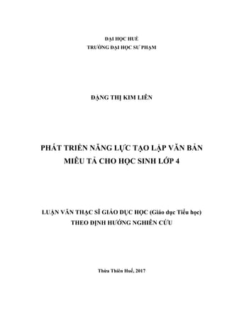 ĐẠI HỌC HUẾ
TRƢỜNG ĐẠI HỌC SƢ PHẠM
ĐẶNG THỊ KIM LIÊN
PHÁT TRIỂN NĂNG LỰC TẠO LẬP VĂN BẢN
MIÊU TẢ CHO HỌC SINH LỚP 4
LUẬN VĂN THẠC SĨ GIÁO DỤC HỌC (Giáo dục Tiểu học)
THEO ĐỊNH HƢỚNG NGHIÊN CỨU
Thừa Thiên Huế, 2017
 
