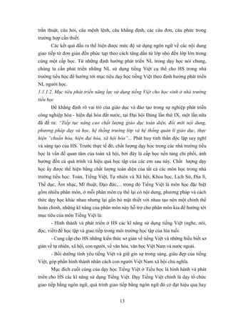 13
trần thuật, câu hỏi, câu mệnh lệnh, câu khẳng định, các câu đơn, câu phức trong
trường hợp cần thiết.
Các kết quả đầu ra thể hiện được mức độ sử dụng ngôn ngữ về các nội dung
giao tiếp từ đơn giản đến phức tạp theo cách tăng dần từ lớp nhỏ đến lớp lớn trong
cùng một cấp học. Từ những định hướng phát triển NL trong dạy học nói chung,
chúng ta cần phát triển những NL sử dụng tiếng Việt cụ thể cho HS trong nhà
trường tiểu học để hướng tới mục tiêu dạy học tiếng Việt theo định hướng phát triển
NL người học.
1.1.1.2. Mục tiêu phát triển năng lực sử dụng tiếng Việt cho học sinh ở nhà trường
tiểu học
Để khẳng định rõ vai trò của giáo dục và đào tạo trong sự nghiệp phát triển
công nghiệp hóa - hiện đại hóa đất nước, tại Đại hội Đảng lần thứ IX, một lần nữa
đã đề ra: “Tiếp tục nâng cao chất lượng giáo dục toàn diện, đổi mới nội dung,
phương pháp dạy và học, hệ thống trường lớp và hệ thống quản lí giáo dục, thực
hiện “chuẩn hóa, hiện đại hóa, xã hội hóa”... Phát huy tinh thần độc lập suy nghĩ
và sáng tạo của HS. Trước thực tế đó, chất lượng dạy học trong các nhà trường tiểu
học là vấn đề quan tâm của toàn xã hội, bởi đây là cấp học nền tảng chi phối, ảnh
hưởng đến cả quá trình và hiệu quả học tập của các em sau này. Chất lượng dạy
học ấy được thể hiện bằng chất lượng toàn diện của tất cả các môn học trong nhà
trường tiếu học: Toán, Tiếng Việt, Tự nhiên và Xã hội, Khoa học, Lịch Sử, Địa lí,
Thể dục, Âm nhạc, Mĩ thuật, Đạo đức,... trong đó Tiếng Việt là môn học đặc biệt
gồm nhiều phân môn, ở mỗi phân môn cụ thể lại có nội dung, phương pháp và cách
thức dạy học khác nhau nhưng lại gắn bó mật thiết với nhau tạo nên một chỉnh thể
hoàn chỉnh, những kĩ năng của phân môn này hỗ trợ cho phân môn kia để hướng tới
mục tiêu của môn Tiếng Việt là:
- Hình thành và phát triển ở HS các kĩ năng sử dụng tiếng Việt (nghe, nói,
đọc, viết) để học tập và giao tiếp trong môi trường học tập của lứa tuổi.
- Cung cấp cho HS những kiến thức sơ giản về tiếng Việt và những hiểu biết sơ
giản về tự nhiên, xã hội, con người, về văn hóa, văn học Việt Nam và nước ngoài.
- Bồi dưỡng tình yêu tiếng Việt và giữ gìn sự trong sáng, giàu đẹp của tiếng
Việt, góp phần hình thành nhân cách con người Việt Nam xã hội chủ nghĩa.
Mục đích cuối cùng của dạy học Tiếng Việt ở Tiểu học là hình hành và phát
triển cho HS các kĩ năng sử dụng Tiếng Việt. Dạy Tiếng Việt chính là dạy tổ chức
giao tiếp bằng ngôn ngữ, quá trình giao tiếp bằng ngôn ngữ đó có đạt hiệu qua hay
 