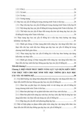 2
1.2.2. Chú ý ...........................................................................................................26
1.2.3. Trí nhớ .........................................................................................................26
1.2.4. Tư duy..........................................................................................................27
1.2.5. Tưởng tượng................................................................................................27
1.3. Dạy học các yếu tố thống kê trong chương trình Toán ở tiểu học.....................28
1.3.1. Mục tiêu dạy học các yếu tố thống kê trong chương trình Toán ở tiểu học28
1.3.2. Nội dung dạy học các yếu tố thống kê trong chương trình Toán ở tiểu học..29
1.3.3. Thể hiện của các yếu tố thực tiễn trong cấu trúc nội dung dạy học các yếu
tố thống kê trong môn Toán ở tiểu học .................................................................30
1.4. Thực trạng dạy học các yếu tố thống kê ở tiểu học theo hướng vận dụng
kiếnthức vào thực tiễn...............................................................................................41
1.4.1. Đánh giá chung về thực trạng phát triển năng lực vận dụng kiến thức vào
thực tiễn cho học sinh tiểu học thông qua dạy học các yếu tố thống kê trong
chương trình Sách giáo khoa.................................................................................41
1.4.2. Thực trạng dạy học các yếu tố thống kê ở tiểu học theo hướng vận dụng
kiến thức vào thực tiễn ..........................................................................................42
1.4.3. Đánh giá chung về thực trạng phát triển năng lực vận dụng kiến thức vào
thực tiễn cho học sinh tiểu học thông qua dạy học các yếu tố thống kê ...............48
Tiểu kết chƣơng 1 ........................................................................................................49
Chƣơng 2: BIỆN PHÁP PHÁT TRIỂN NĂNG LỰC VẬN DỤNG KIẾN THỨC
VÀO THỰC TIỄN CHO HỌC SINH TIỂU HỌC THÔNG QUA DẠY HỌC
CÁC YẾU TỐ THỐNG KÊ........................................................................................50
2.1. Các định hướng xây dựng biện pháp phát triển năng lực vận dụng kiến thức vào
thực tiễn choHS tiểu học thông qua dạy học các yếu tố thống kê ............................50
2.1.1. Đảm bảo sự phù hợp với chương trình và nội dung các yếu tố thống kê
trong chương trình môn Toán ở tiểu học...............................................................50
2.1.2. Đảm bảo phù hợp với sự phát triển tâm sinh lí học sinh tiểu học...............50
2.1.3. Đảm bảo phát triển năng lực toán học cho học sinh, đặc biệt là năng lực vận
dụng kiến thức vào thực tiễn nội dung các yếu tố thống kê..................................51
2.1.4. Đáp ứng yêu cầu đổi mới phương pháp dạy học.........................................52
2.2. Một số biện pháp sư phạm nhằm phát triển năng lực vận dụng kiến thức vào
thực tiễn cho HS tiểu học thông qua dạy học các yếu tố thống kê ...........................53
 