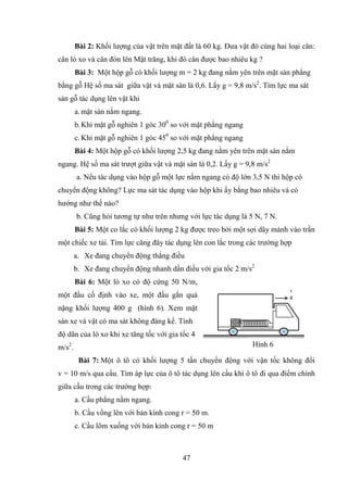 47
Bài 2: Khối lƣợng của vật trên mặt đất là 60 kg. Đƣa vật đó cùng hai loại cân:
cân lò xo và cân đòn lên Mặt trăng, khi đó cân đƣợc bao nhiêu kg ?
Bài 3: Một hộp gỗ có khối lƣợng m = 2 kg đang nằm yên trên mặt sàn phẳng
bằng gỗ Hệ số ma sát giữa vật và mặt sàn là 0,6. Lấy g = 9,8 m/s2
. Tìm lực ma sát
sàn gỗ tác dụng lên vật khi
a. mặt sàn nằm ngang.
b.Khi mặt gỗ nghiên 1 góc 300
so với mặt phẳng ngang
c. Khi mặt gỗ nghiên 1 góc 450
so với mặt phẳng ngang
Bài 4: Một hộp gỗ có khối lƣợng 2,5 kg đang nằm yên trên mặt sàn nằm
ngang. Hệ số ma sát trƣợt giữa vật và mặt sàn là 0,2. Lấy g = 9,8 m/s2
a. Nếu tác dụng vào hộp gỗ một lực nằm ngang có độ lớn 3,5 N thì hộp có
chuyển động không? Lực ma sát tác dụng vào hộp khi ấy bằng bao nhiêu và có
hƣớng nhƣ thế nào?
b. Cũng hỏi tƣơng tự nhƣ trên nhƣng với lực tác dụng là 5 N, 7 N.
Bài 5: Một co lắc có khối lƣợng 2 kg đƣợc treo bởi một sợi dây mảnh vào trần
một chiếc xe tải. Tìm lực căng đây tác dụng lên con lắc trong các trƣờng hợp
a. Xe đang chuyển động thẳng điều
b. Xe đang chuyển động nhanh dần điều với gia tốc 2 m/s2
Bài 6: Một lò xo có độ cứng 50 N/m,
một đầu cố định vào xe, một đầu gắn quả
nặng khối lƣợng 400 g (hình 6). Xem mặt
sàn xe và vật có ma sát không đáng kể. Tính
độ dãn của lò xo khi xe tăng tốc với gia tốc 4
m/s2
.
Bài 7: Một ô tô có khối lƣợng 5 tấn chuyển động với vận tốc không đổi
v = 10 m/s qua cầu. Tìm áp lực của ô tô tác dụng lên cầu khi ô tô đi qua điểm chính
giữa cầu trong các trƣờng hợp:
a. Cầu phẳng nằm ngang.
b. Cầu vồng lên với bán kính cong r = 50 m.
c. Cầu lõm xuống với bán kính cong r = 50 m
a
r
Hình 6
 