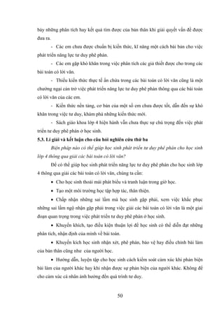 50
bày những phân tích hay kết quả tìm đƣợc của bản thân khi giải quyết vấn đề đƣợc
đƣa ra.
- Các em chƣa đƣợc chuẩn bị kiến thức, kĩ năng một cách bài bản cho việc
phát triển năng lực tƣ duy phê phán.
- Các em gặp khó khăn trong việc phân tích các giả thiết đƣợc cho trong các
bài toán có lời văn.
- Thiếu kiến thức thực tế ẩn chứa trong các bài toán có lời văn cũng là một
chƣớng ngại cản trở việc phát triển năng lực tƣ duy phê phán thông qua các bài toán
có lời văn của các em.
- Kiến thức nền tảng, cơ bản của một số em chƣa đƣợc tốt, dẫn đến sự khó
khăn trong việc tƣ duy, khám phá những kiến thức mới.
- Sách giáo khoa lớp 4 hiện hành vẫn chƣa thực sự chú trọng đến việc phát
triển tƣ duy phê phán ở học sinh.
5.3. Lí giải và kết luận cho câu hỏi nghiên cứu thứ ba
Biện pháp nào có thể giúp học sinh phát triển tư duy phê phán cho học sinh
lớp 4 thông qua giải các bài toán có lời văn?
Để có thể giúp học sinh phát triển năng lực tƣ duy phê phán cho học sinh lớp
4 thông qua giải các bài toán có lời văn, chúng ta cần:
 Cho học sinh thoải mái phát biểu và tranh luận trong giờ học.
 Tạo một môi trƣờng học tập hợp tác, thân thiện.
 Chấp nhận những sai lầm mà học sinh gặp phải, xem việc khắc phục
những sai lầm ngộ nhận gặp phải trong việc giải các bài toán có lời văn là một giai
đoạn quan trọng trong việc phát triển tƣ duy phê phán ở học sinh.
 Khuyến khích, tạo điều kiện thuận lợi để học sinh có thể diễn đạt những
phân tích, nhận định của mình về bài toán.
 Khuyến kích học sinh nhận xét, phê phán, bảo vệ hay điều chỉnh bài làm
của bản thân cũng nhƣ của ngƣời học.
 Hƣớng dẫn, luyện tập cho học sinh cách kiểm soát cảm xúc khi phản biện
bài làm của ngƣời khác hay khi nhận đƣợc sự phản biện của ngƣời khác. Không để
cho cảm xúc cá nhân ảnh hƣởng đển quá trình tƣ duy.
 