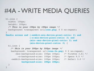 #4A - WRITE MEDIA QUERIES
h1.icon {
  width: 100px;
  height: 100px;
  /* This is your 100px by 100px image */
  background: transparent url(icon.png) 0 0 no-repeat;
}
@media screen and (-webkit-min-device-pixel-ratio: 2) and
                   (-o-min-device-pixel-ratio: 2) and
                   (min--moz-device-pixel-ratio: 2) and
                   (min-device-pixel-ratio: 2) {
  h1.icon {
    /* This is your 200px by 200px image */
    background: transparent url(icon-2x.png) 0 0 no-repeat;
       -moz-background-size: 100px 100px;    /* Firefox 3.6) */
          -o-background-size: 100px 100px;   /* Opera 9.5 */
    -webkit-background-size: 100px 100px;    /* Safari 3.0 */
             background-size: 100px 100px;
  }
}
 